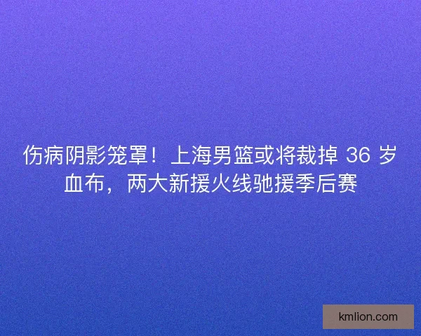 伤病阴影笼罩！上海男篮或将裁掉 36 岁血布，两大新援火线驰援季后赛