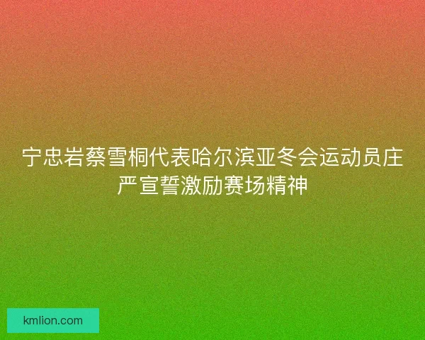 宁忠岩蔡雪桐代表哈尔滨亚冬会运动员庄严宣誓激励赛场精神