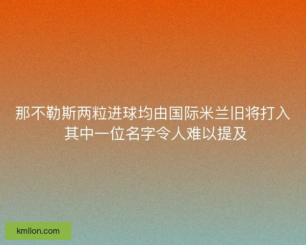 那不勒斯两粒进球均由国际米兰旧将打入 其中一位名字令人难以提及