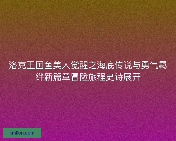 洛克王国鱼美人觉醒之海底传说与勇气羁绊新篇章冒险旅程史诗展开