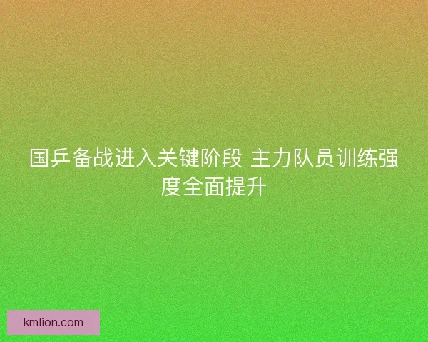 国乒备战进入关键阶段 主力队员训练强度全面提升