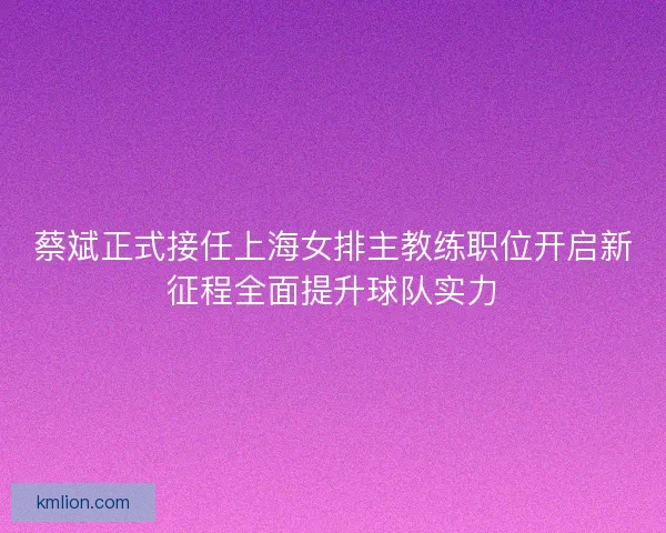 蔡斌正式接任上海女排主教练职位开启新征程全面提升球队实力