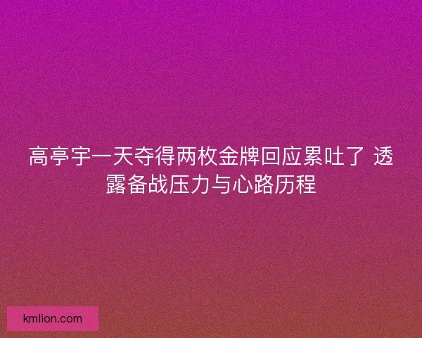 高亭宇一天夺得两枚金牌回应累吐了 透露备战压力与心路历程