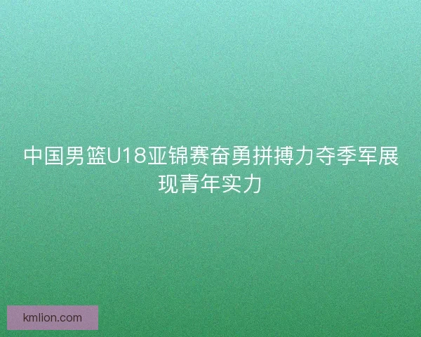 中国男篮U18亚锦赛奋勇拼搏力夺季军展现青年实力