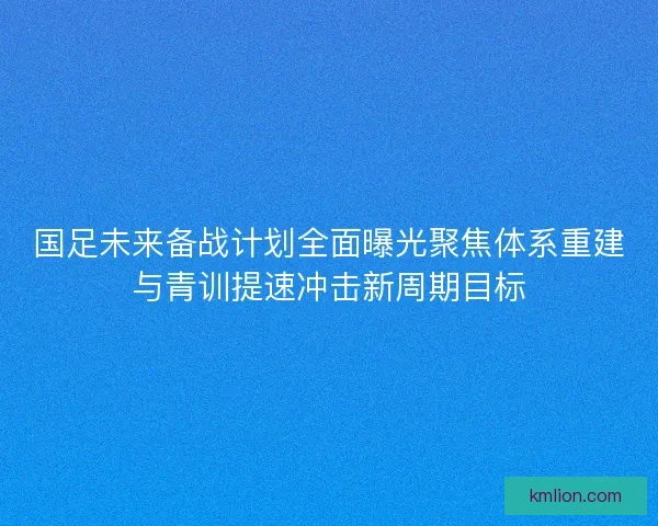 国足未来备战计划全面曝光聚焦体系重建与青训提速冲击新周期目标